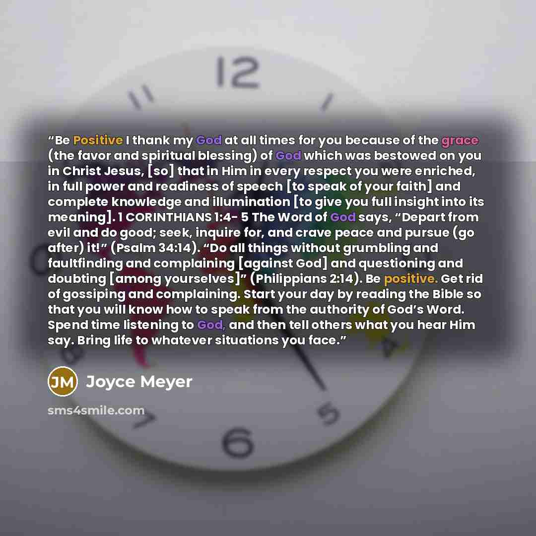 “Be Positive I thank my God at all times for you because of the grace (the favor and spiritual blessing) of God which was bestowed on you in Christ Jesus, [so] that in Him in every respect you were enriched, in full power and readiness of speech [to speak of your faith] and complete knowledge and…” quote by Joyce Meyer