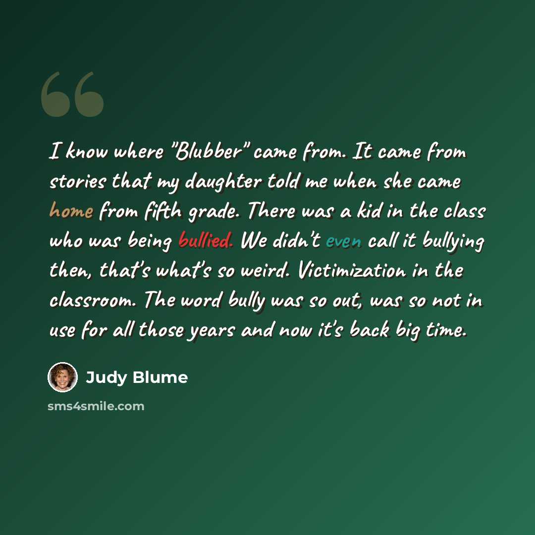 “I know where "Blubber" came from. It came from stories that my daughter told me when she came home from fifth grade. There was a kid in the class who was being bullied. We didn't even call it bullying then, that's what's so weird. Victimization in the classroom. The word bully was so out, was so…” quote by Judy Blume