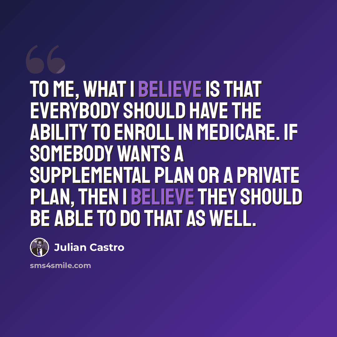 “To me, what I believe is that everybody should have the ability to enroll in Medicare. If somebody wants a supplemental plan or a private plan, then I believe they should be able to do that as well.” quote by Julian Castro