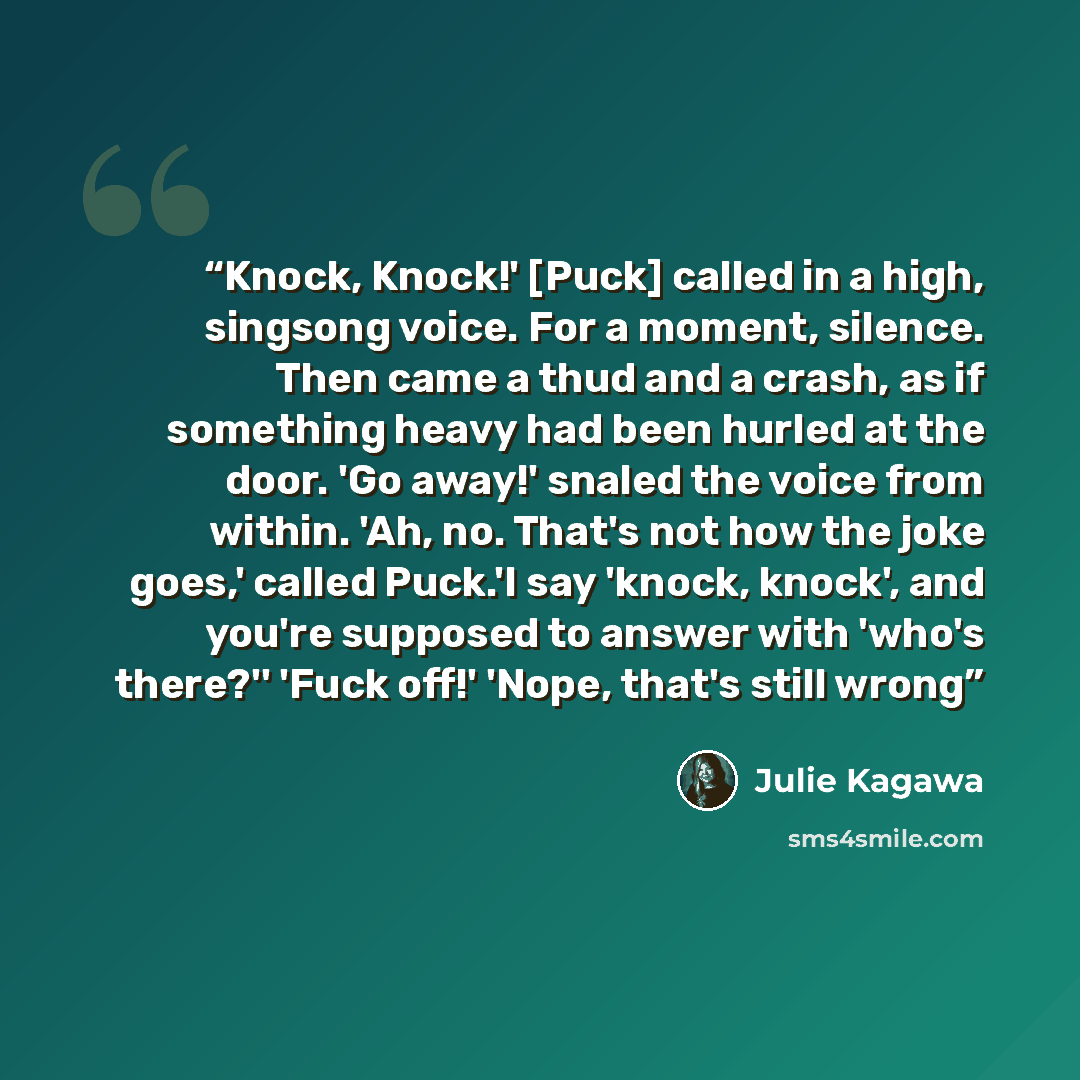 “Knock, Knock!' [Puck] called in a high, singsong voice. For a moment, silence. Then came a thud and a crash, as if something heavy had been hurled at the door. 'Go away!' snaled the voice from within. 'Ah, no. That's not how the joke goes,' called Puck.'I say 'knock, knock', and you're supposed to…” quote by Julie Kagawa