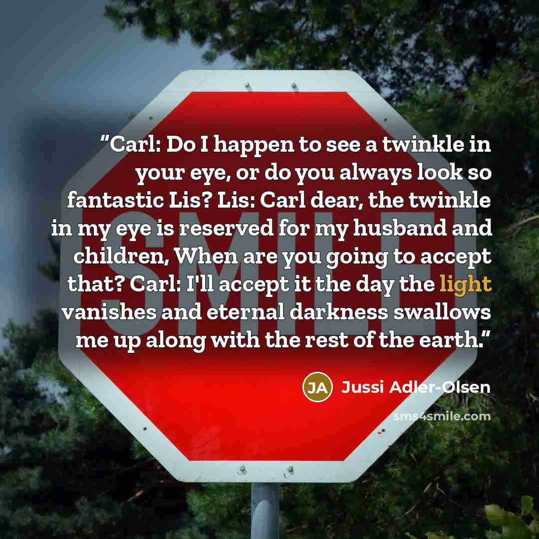 “Carl: Do I happen to see a twinkle in your eye, or do you always look so fantastic Lis? Lis: Carl dear, the twinkle in my eye is reserved for my husband and children, When are you going to accept that? Carl: I'll accept it the day the light vanishes and eternal darkness swallows me up along with…” quote by Jussi Adler-Olsen