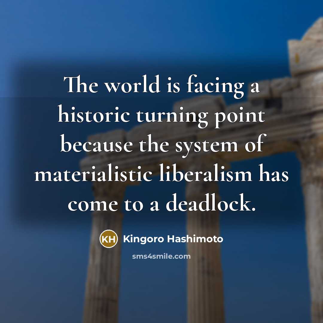 “The world is facing a historic turning point because the system of materialistic liberalism has come to a deadlock.” quote by Kingoro Hashimoto