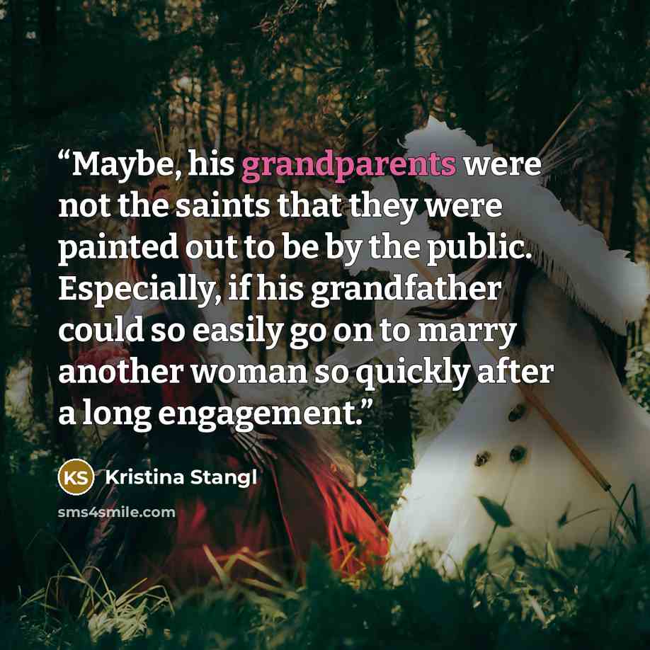 “Maybe, his grandparents were not the saints that they were painted out to be by the public. Especially, if his grandfather could so easily go on to marry another woman so quickly after a long engagement.” quote by Kristina Stangl