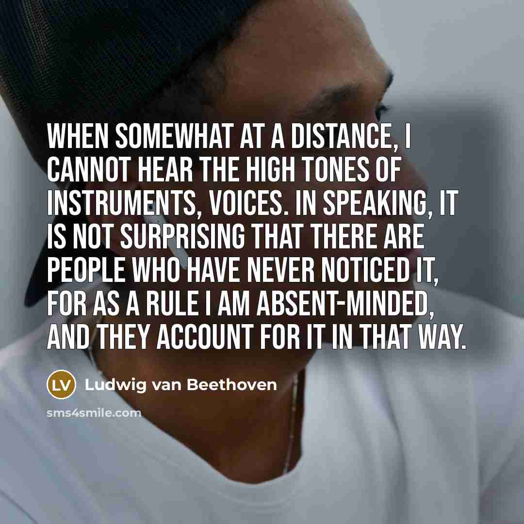 “When somewhat at a distance, I cannot hear the high tones of instruments, voices. In speaking, it is not surprising that there are people who have never noticed it, for as a rule I am absent-minded, and they account for it in that way.” quote by Ludwig van Beethoven