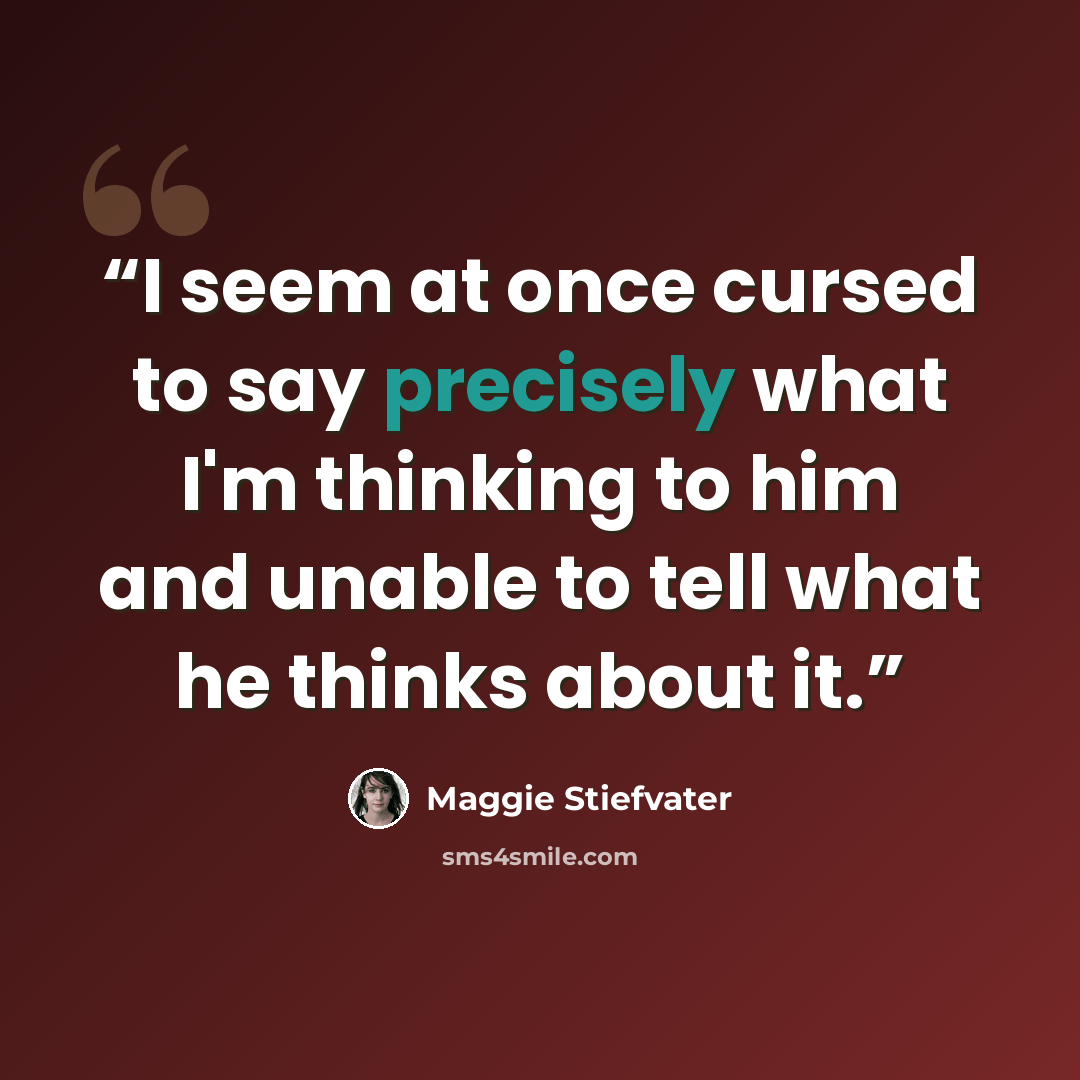 “I seem at once cursed to say precisely what I'm thinking to him and unable to tell what he thinks about it.” quote by Maggie Stiefvater