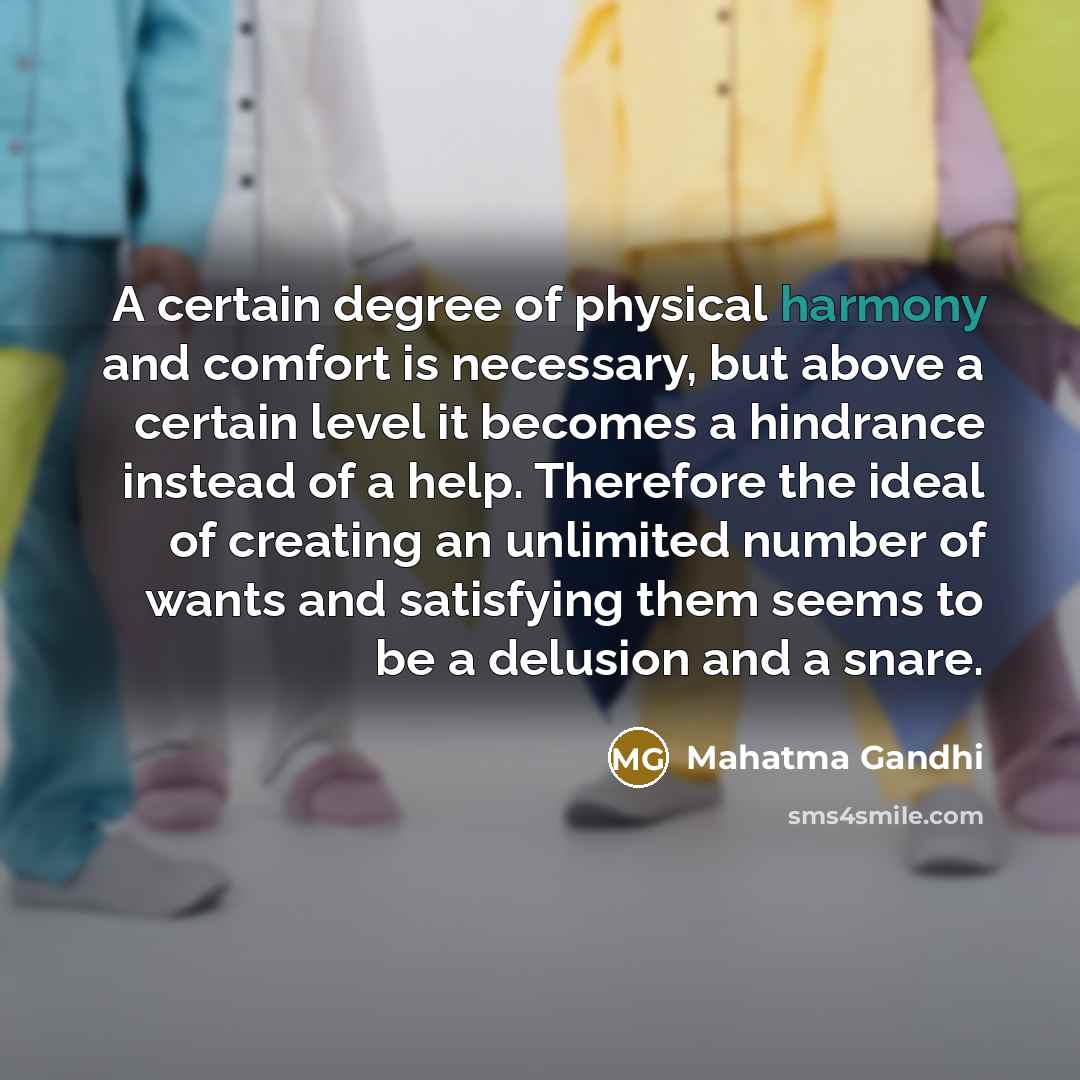 “A certain degree of physical harmony and comfort is necessary, but above a certain level it becomes a hindrance instead of a help. Therefore the ideal of creating an unlimited number of wants and satisfying them seems to be a delusion and a snare.” quote by Mahatma Gandhi