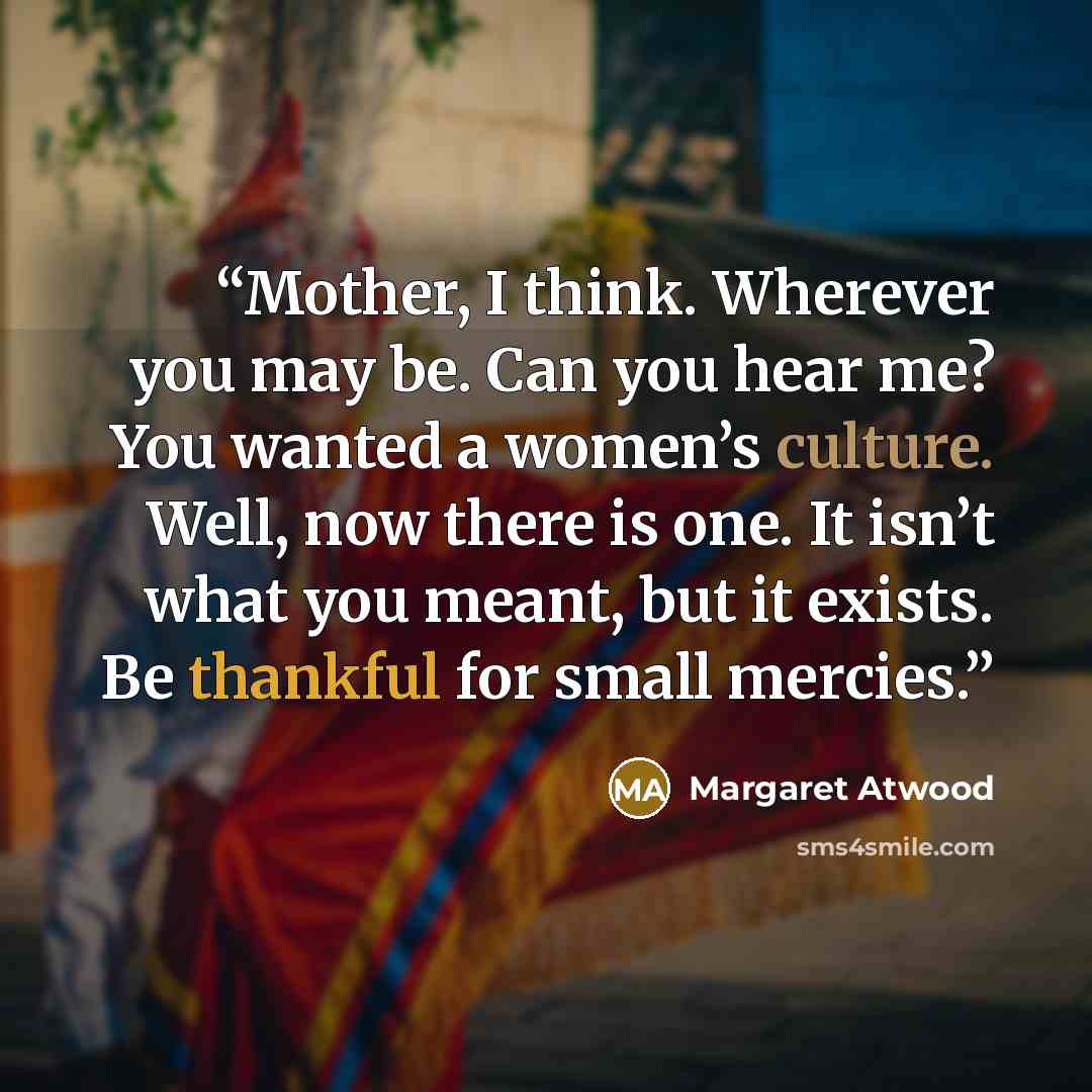 “Mother, I think. Wherever you may be. Can you hear me? You wanted a women’s culture. Well, now there is one. It isn’t what you meant, but it exists. Be thankful for small mercies.” quote by Margaret Atwood