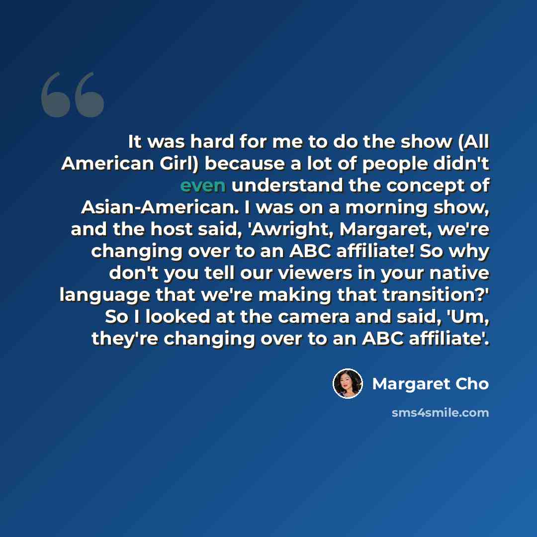 “It was hard for me to do the show (All American Girl) because a lot of people didn't even understand the concept of Asian-American. I was on a morning show, and the host said, 'Awright, Margaret, we're changing over to an ABC affiliate! So why don't you tell our viewers in your native language…” quote by Margaret Cho