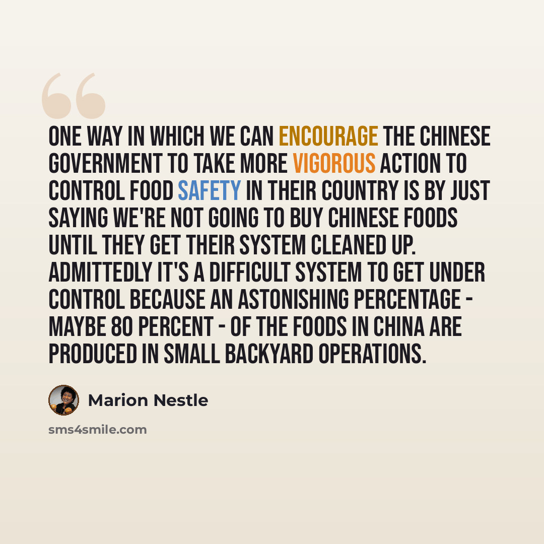 “One way in which we can encourage the Chinese government to take more vigorous action to control food safety in their country is by just saying we're not going to buy Chinese foods until they get their system cleaned up. Admittedly it's a difficult system to get under control because an…” quote by Marion Nestle