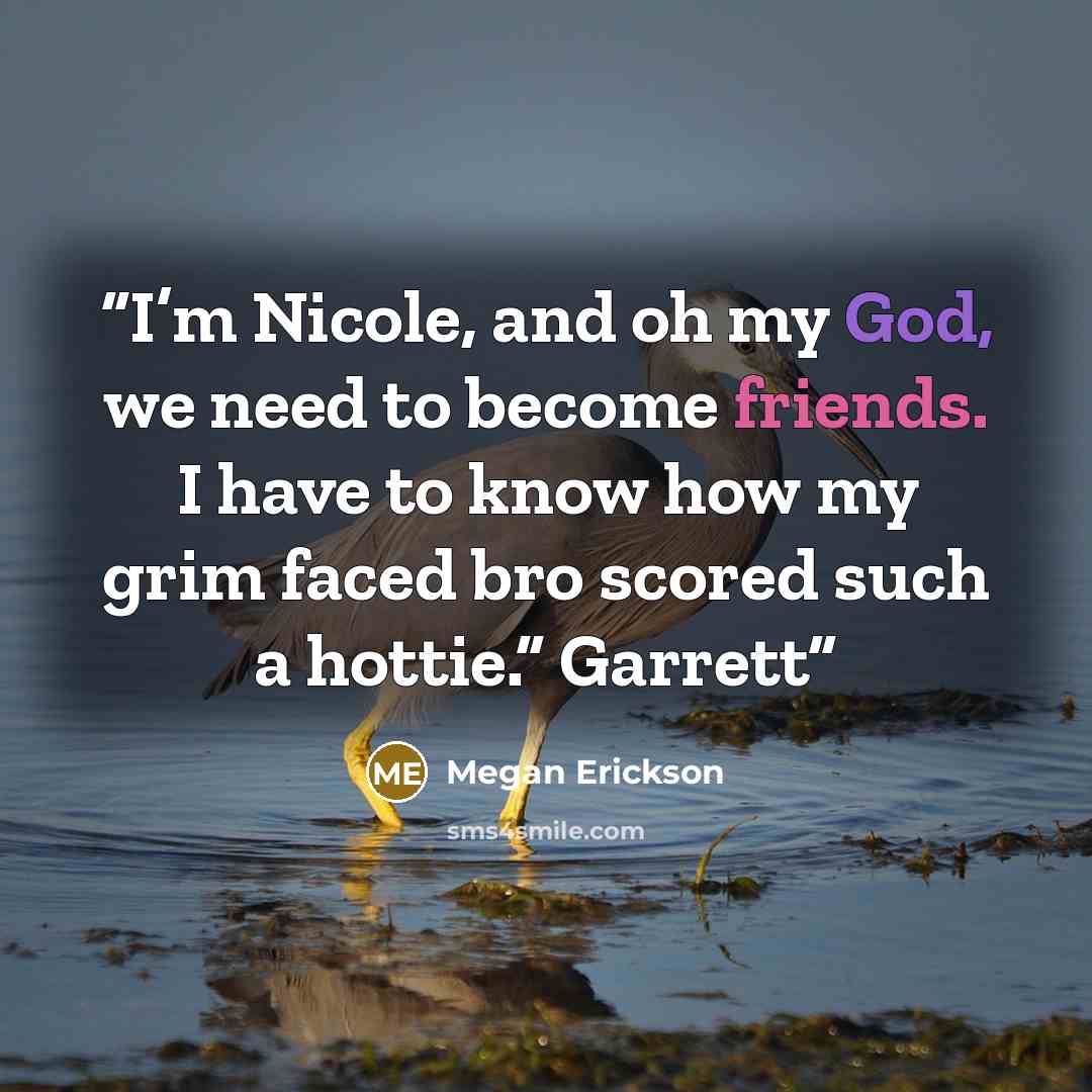 “I’m Nicole, and oh my God, we need to become friends. I have to know how my grim faced bro scored such a hottie.” Garrett” quote by Megan Erickson