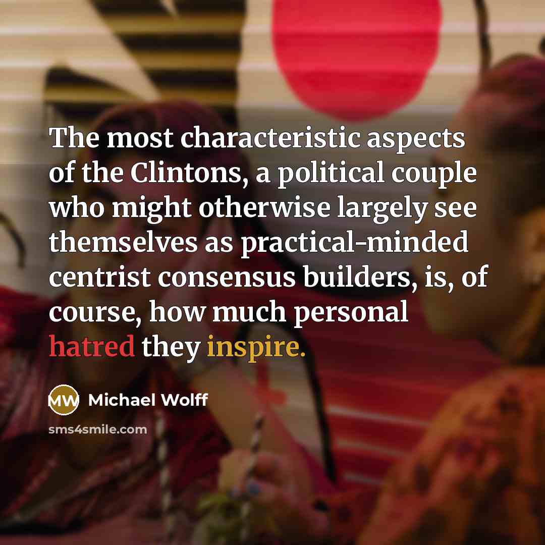 “The most characteristic aspects of the Clintons, a political couple who might otherwise largely see themselves as practical-minded centrist consensus builders, is, of course, how much personal hatred they inspire.” quote by Michael Wolff