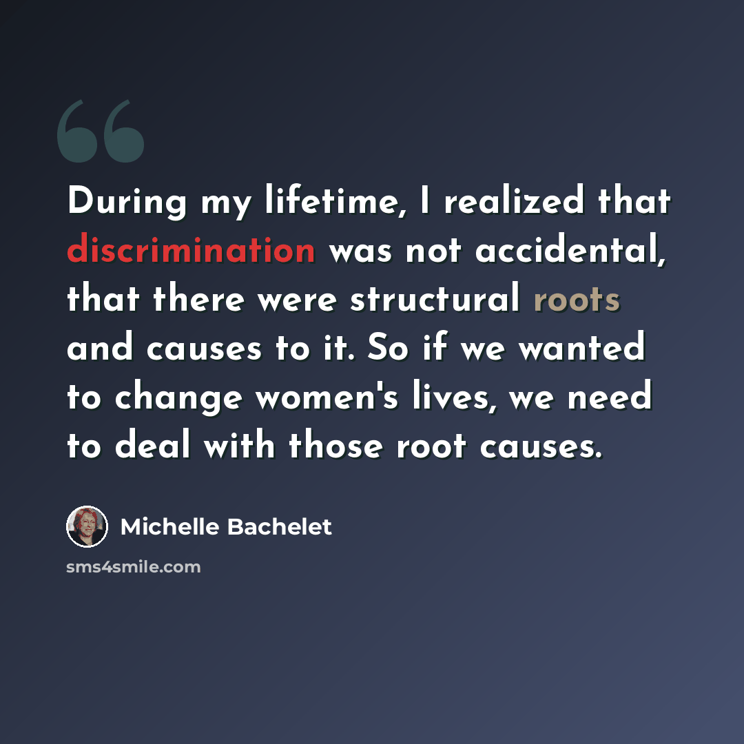 “During my lifetime, I realized that discrimination was not accidental, that there were structural roots and causes to it. So if we wanted to change women's lives, we need to deal with those root causes.” quote by Michelle Bachelet