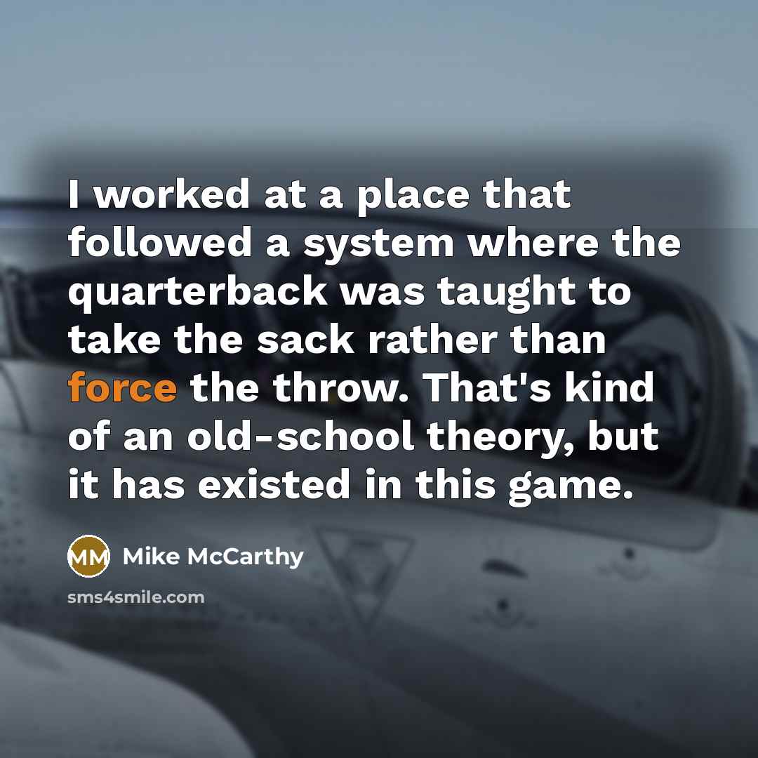 “I worked at a place that followed a system where the quarterback was taught to take the sack rather than force the throw. That's kind of an old-school theory, but it has existed in this game.” quote by Mike McCarthy