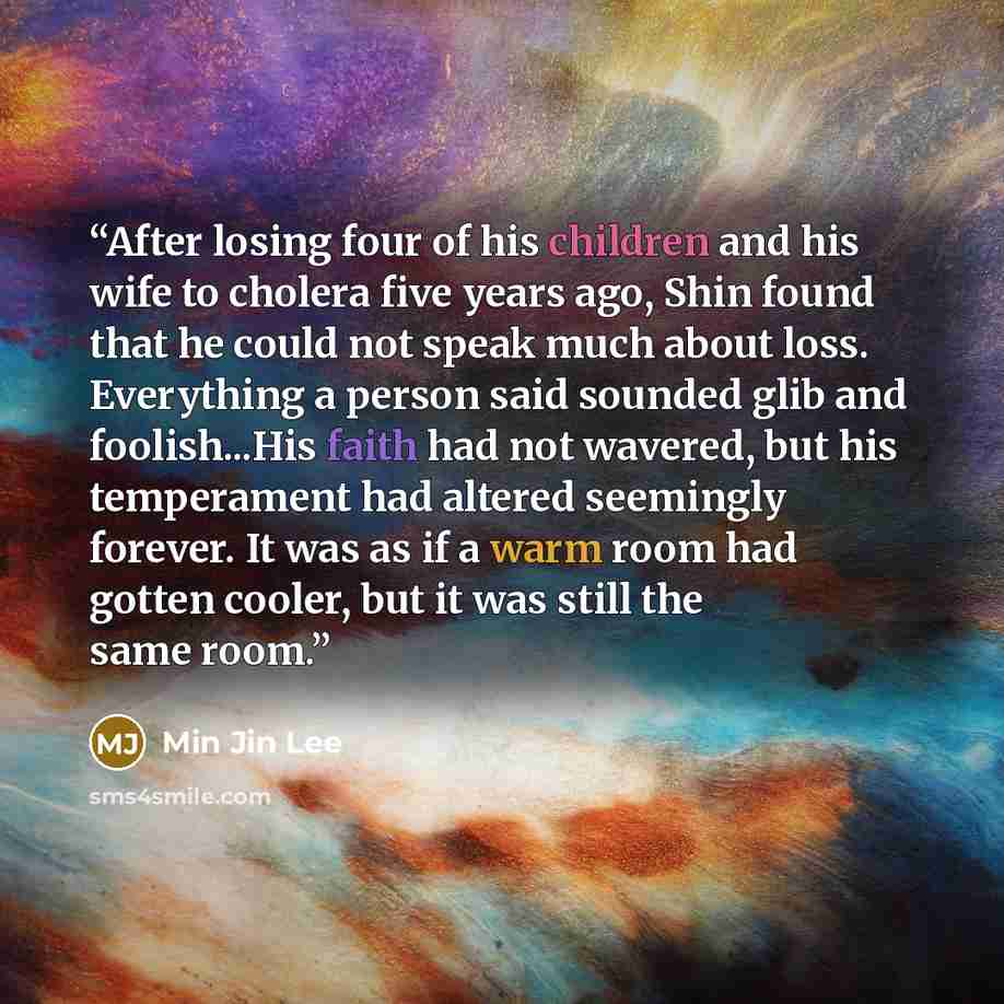 “After losing four of his children and his wife to cholera five years ago, Shin found that he could not speak much about loss. Everything a person said sounded glib and foolish...His faith had not wavered, but his temperament had altered seemingly forever. It was as if a warm room had gotten…” quote by Min Jin Lee