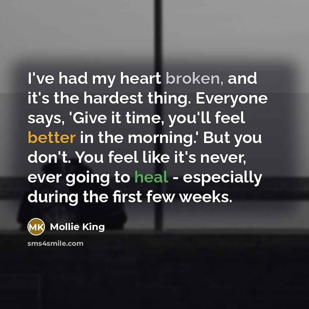 “I've had my heart broken, and it's the hardest thing. Everyone says, 'Give it time, you'll feel better in the morning.' But you don't. You feel like it's never, ever going to heal - especially during the first few weeks.” quote by Mollie King