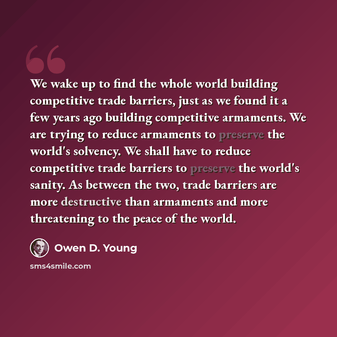 “We wake up to find the whole world building competitive trade barriers, just as we found it a few years ago building competitive armaments. We are trying to reduce armaments to preserve the world's solvency. We shall have to reduce competitive trade barriers to preserve the world's sanity. As…” quote by Owen D. Young