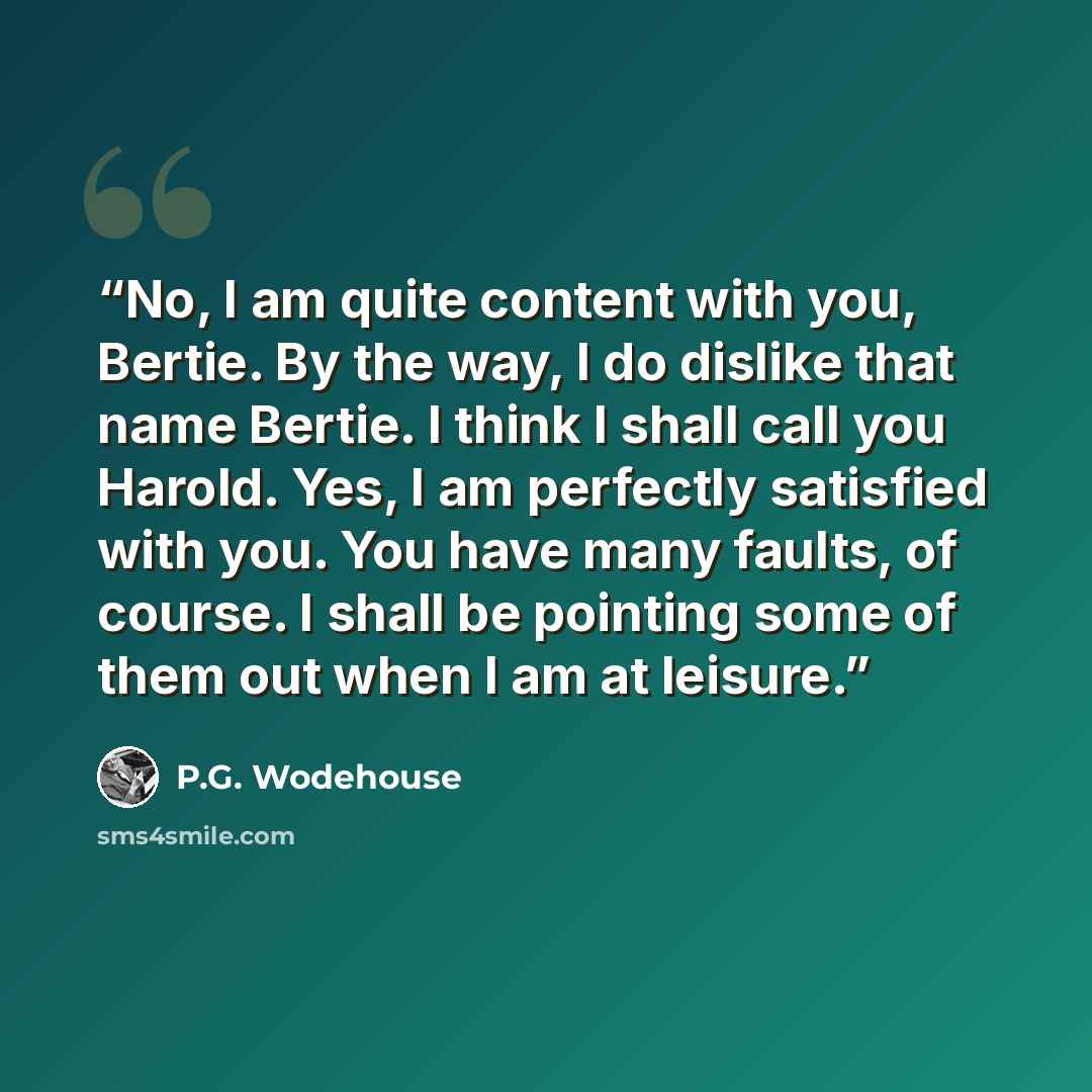“No, I am quite content with you, Bertie. By the way, I do dislike that name Bertie. I think I shall call you Harold. Yes, I am perfectly satisfied with you. You have many faults, of course. I shall be pointing some of them out when I am at leisure.” quote by P.G. Wodehouse