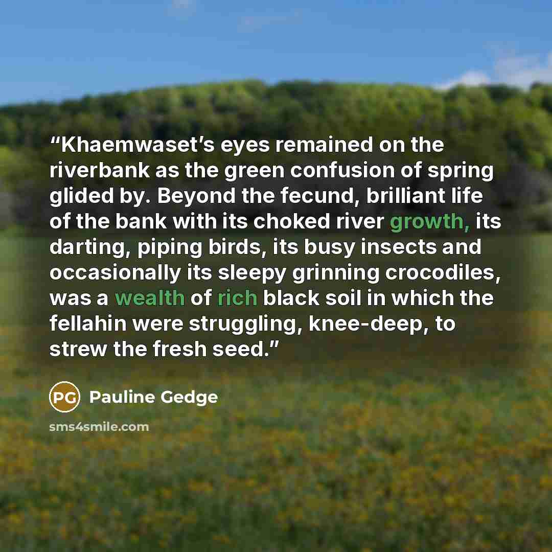 “Khaemwaset’s eyes remained on the riverbank as the green confusion of spring glided by. Beyond the fecund, brilliant life of the bank with its choked river growth, its darting, piping birds, its busy insects and occasionally its sleepy grinning crocodiles, was a wealth of rich black soil in which…” quote by Pauline Gedge