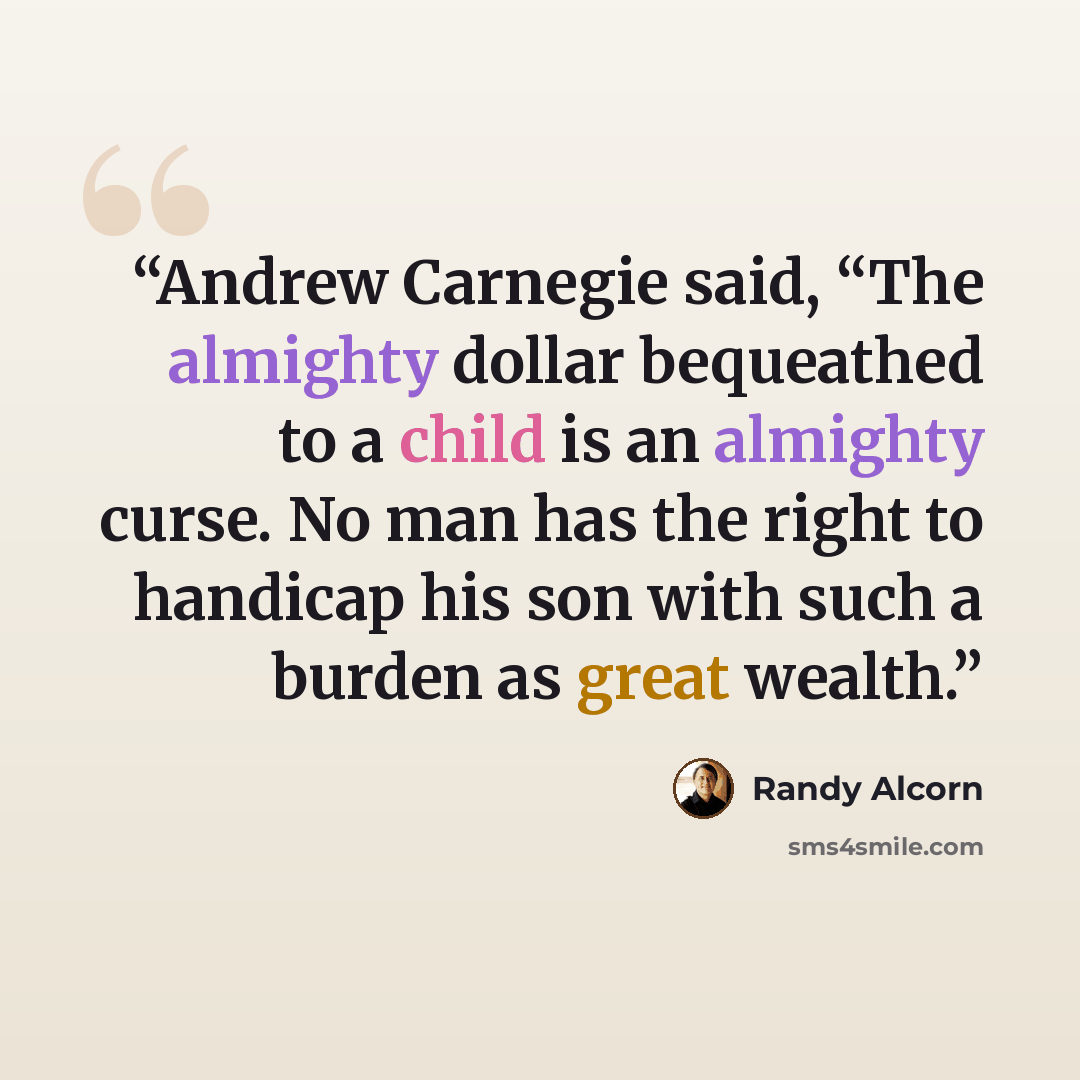 “Andrew Carnegie said, “The almighty dollar bequeathed to a child is an almighty curse. No man has the right to handicap his son with such a burden as great wealth.” quote by Randy Alcorn
