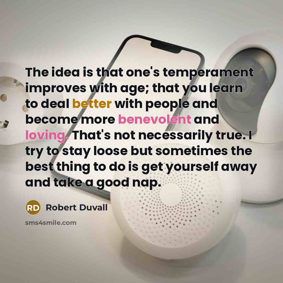 “The idea is that one's temperament improves with age; that you learn to deal better with people and become more benevolent and loving. That's not necessarily true. I try to stay loose but sometimes the best thing to do is get yourself away and take a good nap.” quote by Robert Duvall