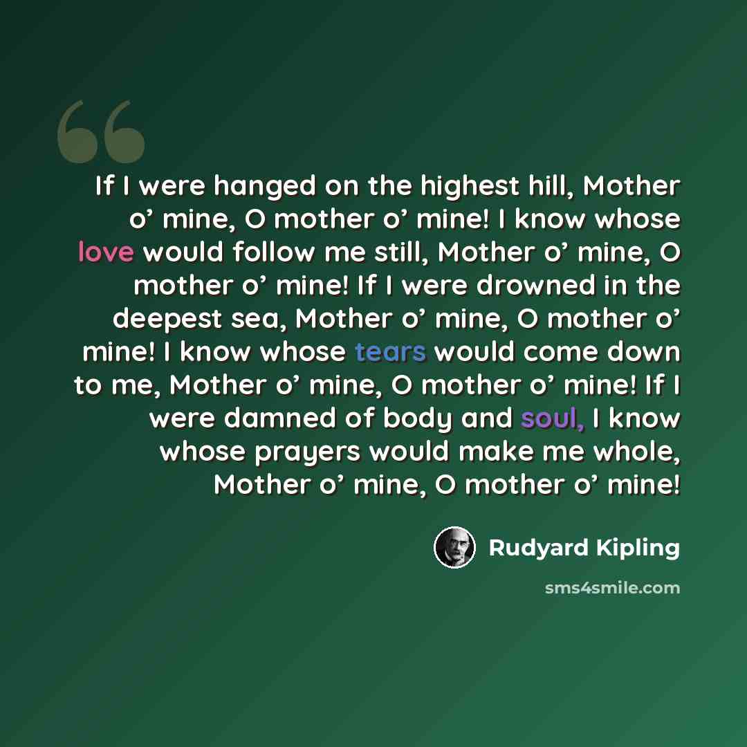“If I were hanged on the highest hill, Mother o’ mine, O mother o’ mine! I know whose love would follow me still, Mother o’ mine, O mother o’ mine! If I were drowned in the deepest sea, Mother o’ mine, O mother o’ mine! I know whose tears would come down to me, Mother o’ mine, O mother o’ mine! If…” quote by Rudyard Kipling