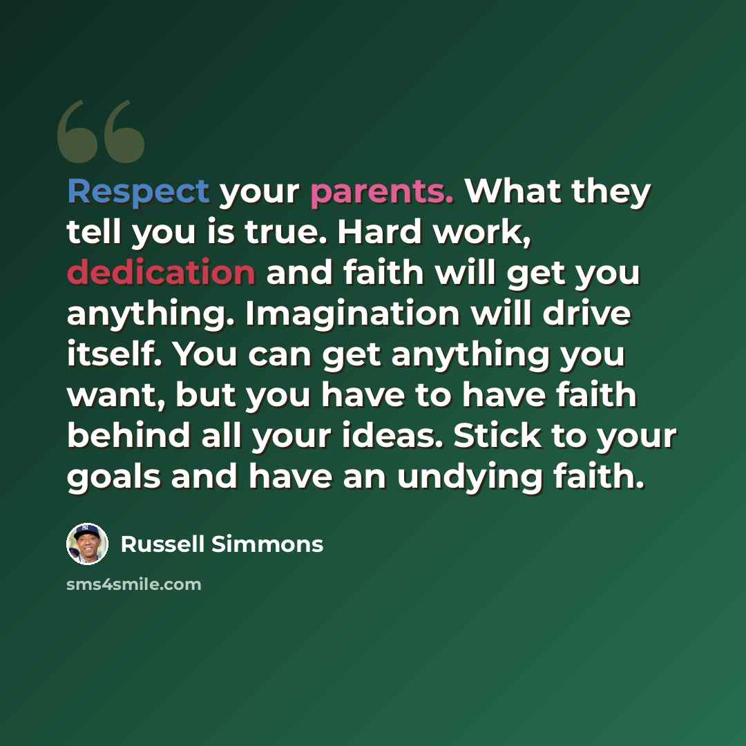 “Respect your parents. What they tell you is true. Hard work, dedication and faith will get you anything. Imagination will drive itself. You can get anything you want, but you have to have faith behind all your ideas. Stick to your goals and have an undying faith.” quote by Russell Simmons