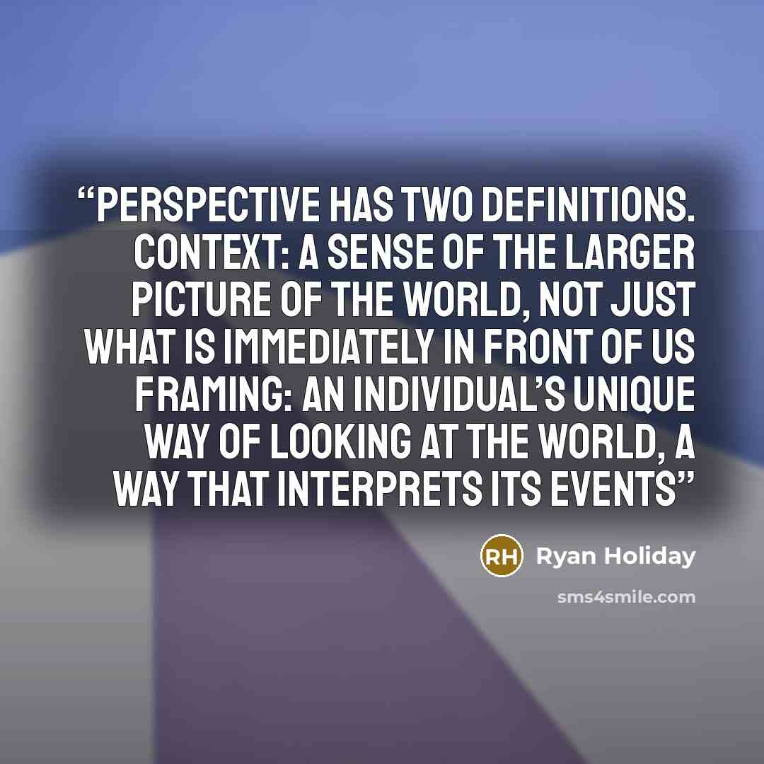 “Perspective has two definitions. Context: a sense of the larger picture of the world, not just what is immediately in front of us Framing: an individual’s unique way of looking at the world, a way that interprets its events” quote by Ryan Holiday