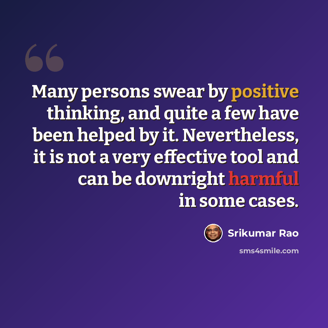 “Many persons swear by positive thinking, and quite a few have been helped by it. Nevertheless, it is not a very effective tool and can be downright harmful in some cases.” quote by Srikumar Rao