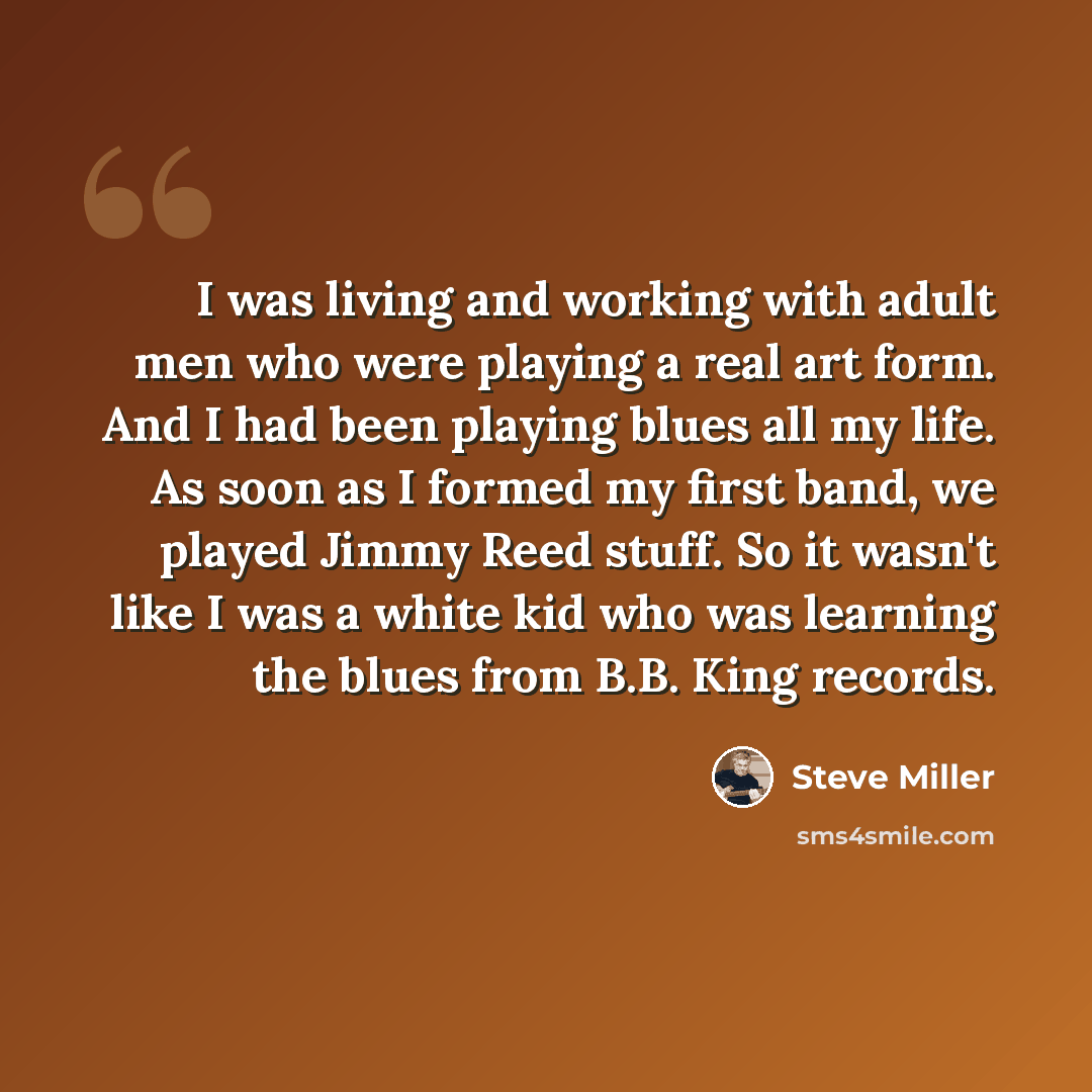 “I was living and working with adult men who were playing a real art form. And I had been playing blues all my life. As soon as I formed my first band, we played Jimmy Reed stuff. So it wasn't like I was a white kid who was learning the blues from B.B. King records.” quote by Steve Miller
