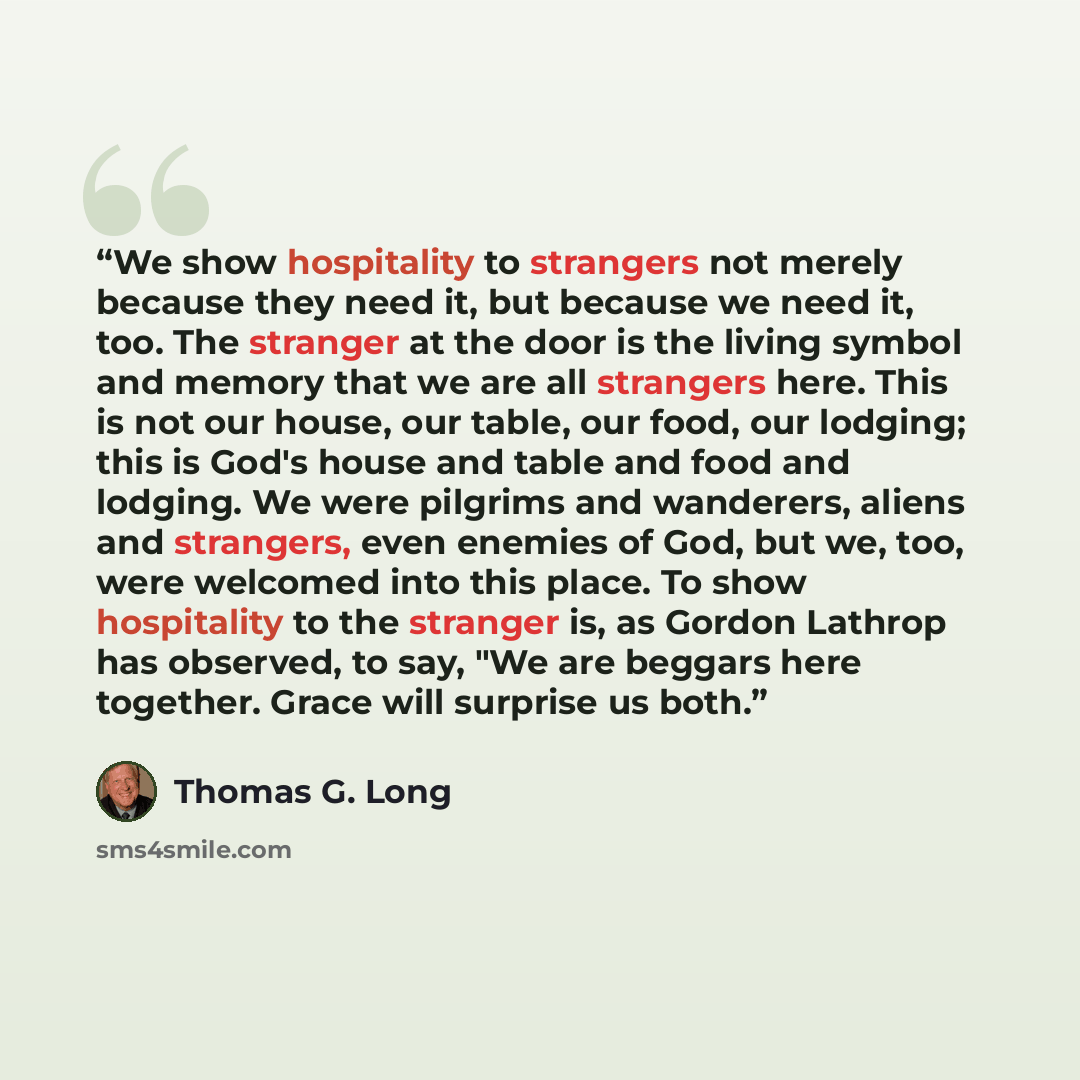 “We show hospitality to strangers not merely because they need it, but because we need it, too. The stranger at the door is the living symbol and memory that we are all strangers here. This is not our house, our table, our food, our lodging; this is God's house and table and food and lodging. We…” quote by Thomas G. Long
