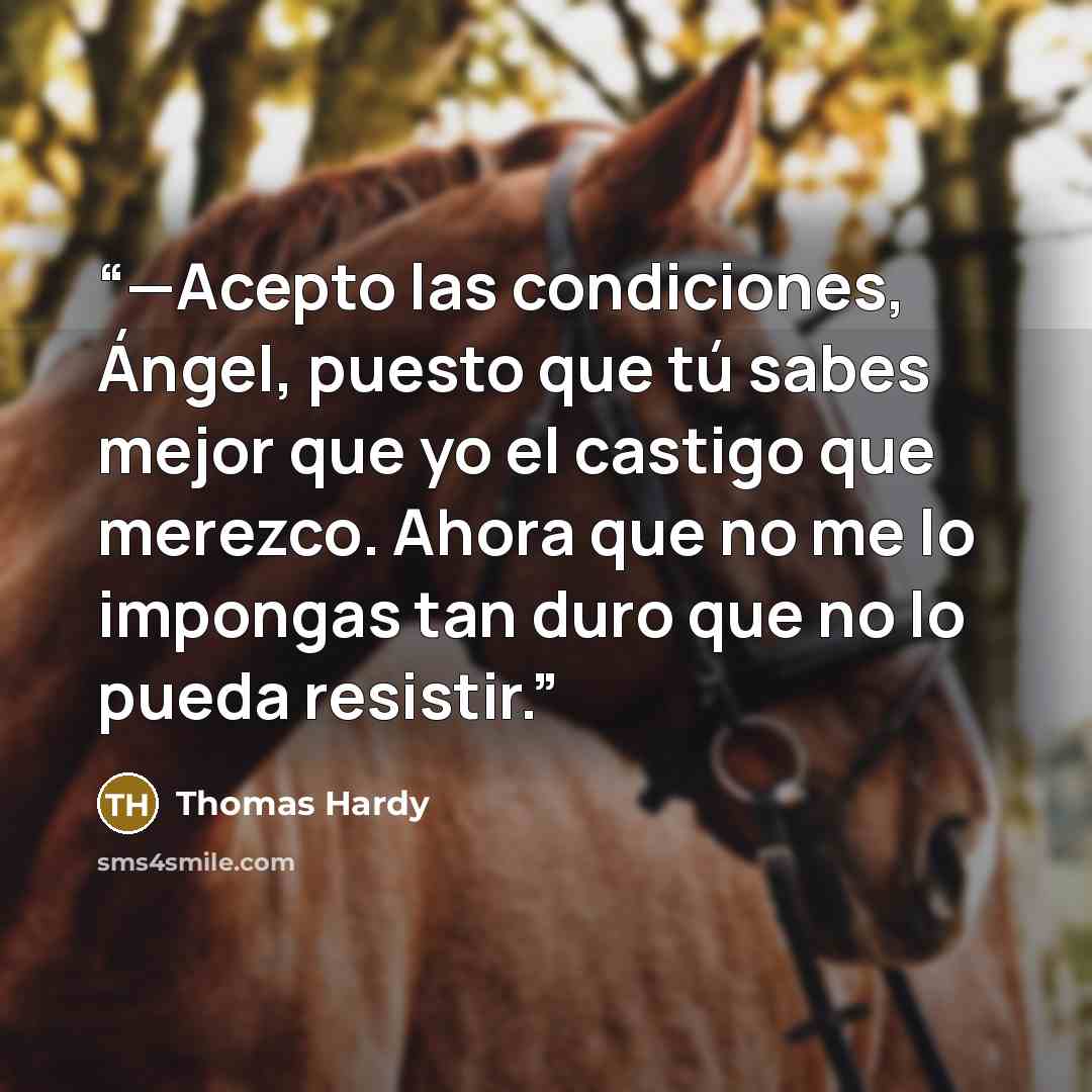 “—Acepto las condiciones, Ángel, puesto que tú sabes mejor que yo el castigo que merezco. Ahora que no me lo impongas tan duro que no lo pueda resistir.” quote by Thomas Hardy