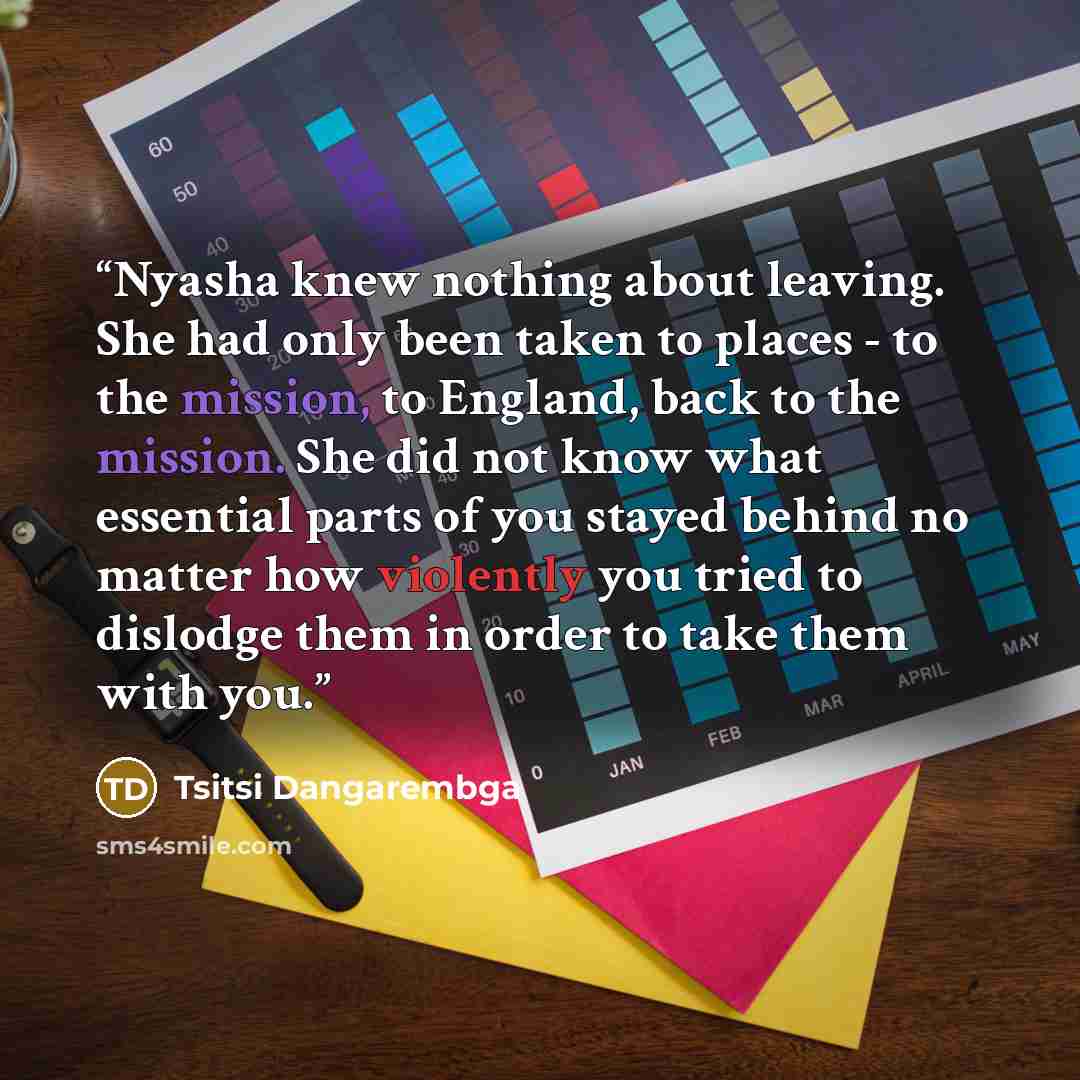 “Nyasha knew nothing about leaving. She had only been taken to places - to the mission, to England, back to the mission. She did not know what essential parts of you stayed behind no matter how violently you tried to dislodge them in order to take them with you.” quote by Tsitsi Dangarembga