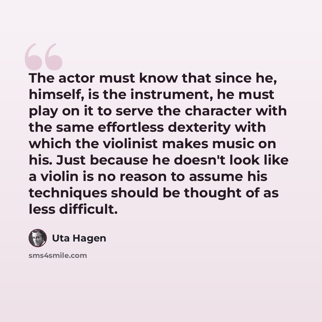 “The actor must know that since he, himself, is the instrument, he must play on it to serve the character with the same effortless dexterity with which the violinist makes music on his. Just because he doesn't look like a violin is no reason to assume his techniques should be thought of as less…” quote by Uta Hagen