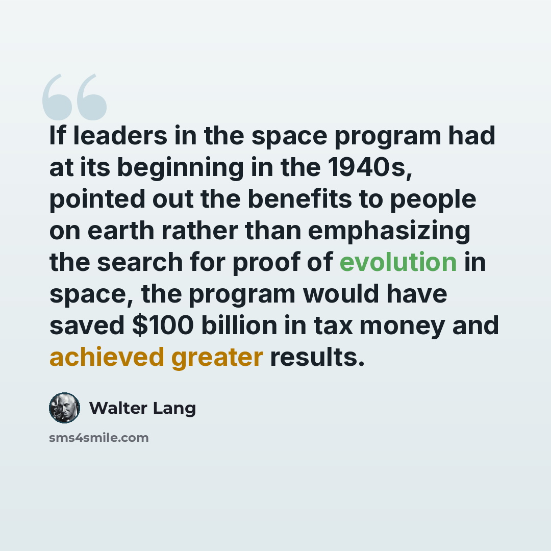 “If leaders in the space program had at its beginning in the 1940s, pointed out the benefits to people on earth rather than emphasizing the search for proof of evolution in space, the program would have saved $100 billion in tax money and achieved greater results.” quote by Walter Lang