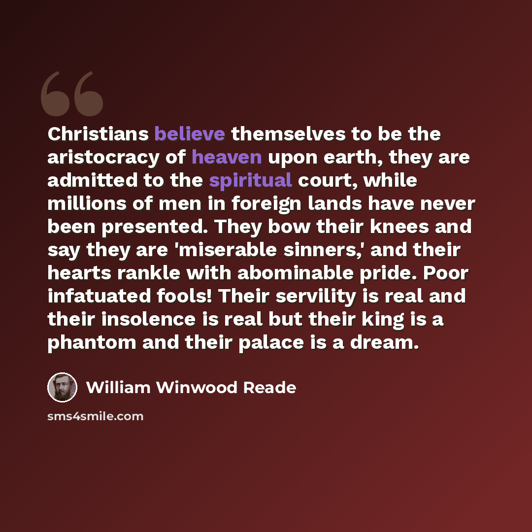 “Christians believe themselves to be the aristocracy of heaven upon earth, they are admitted to the spiritual court, while millions of men in foreign lands have never been presented. They bow their knees and say they are 'miserable sinners,' and their hearts rankle with abominable pride. Poor…” quote by William Winwood Reade