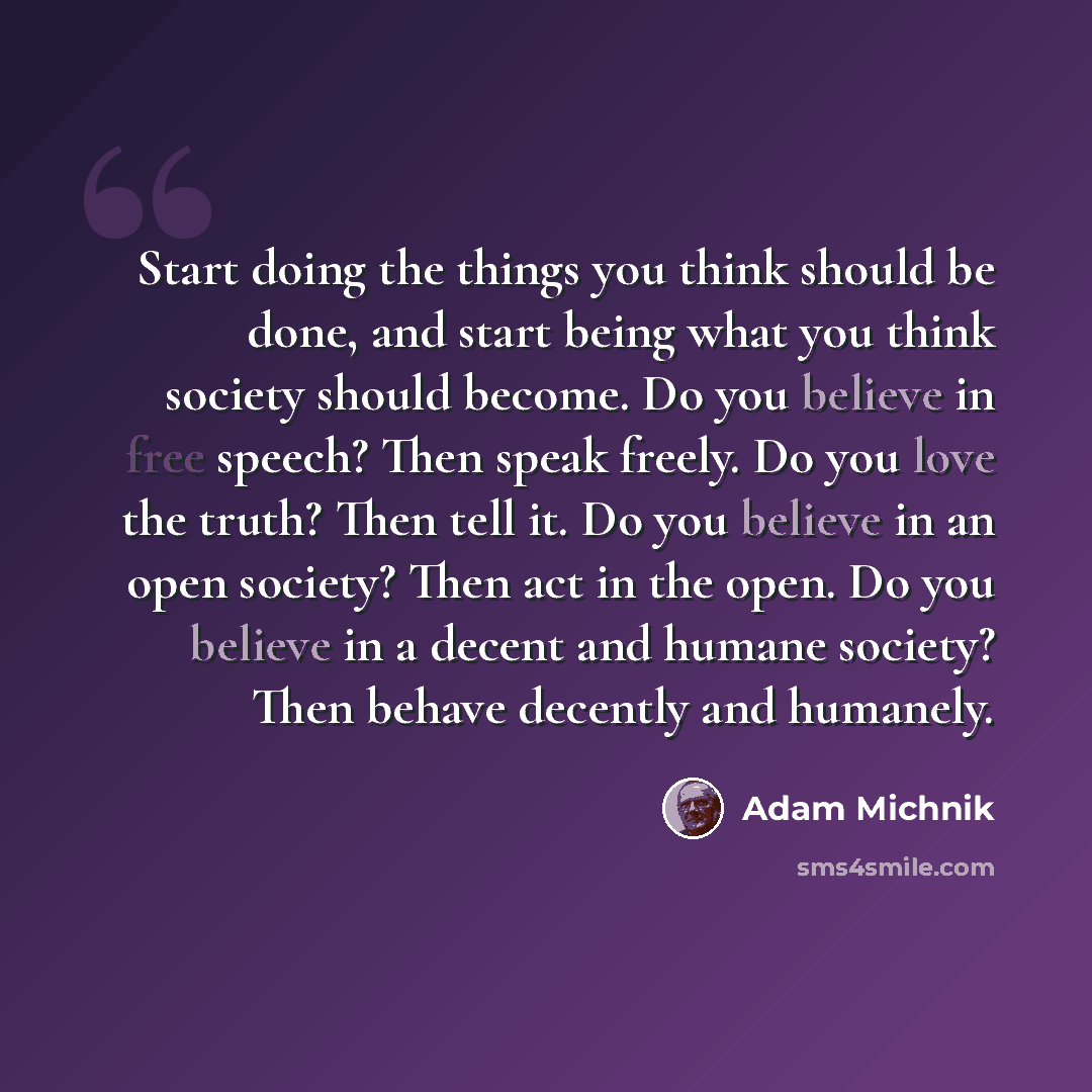 “Start doing the things you think should be done, and start being what you think society should become. Do you believe in free speech? Then speak freely. Do you love the truth? Then tell it. Do you believe in an open society? Then act in the open. Do you believe in a decent and humane society? Then…” quote by Adam Michnik
