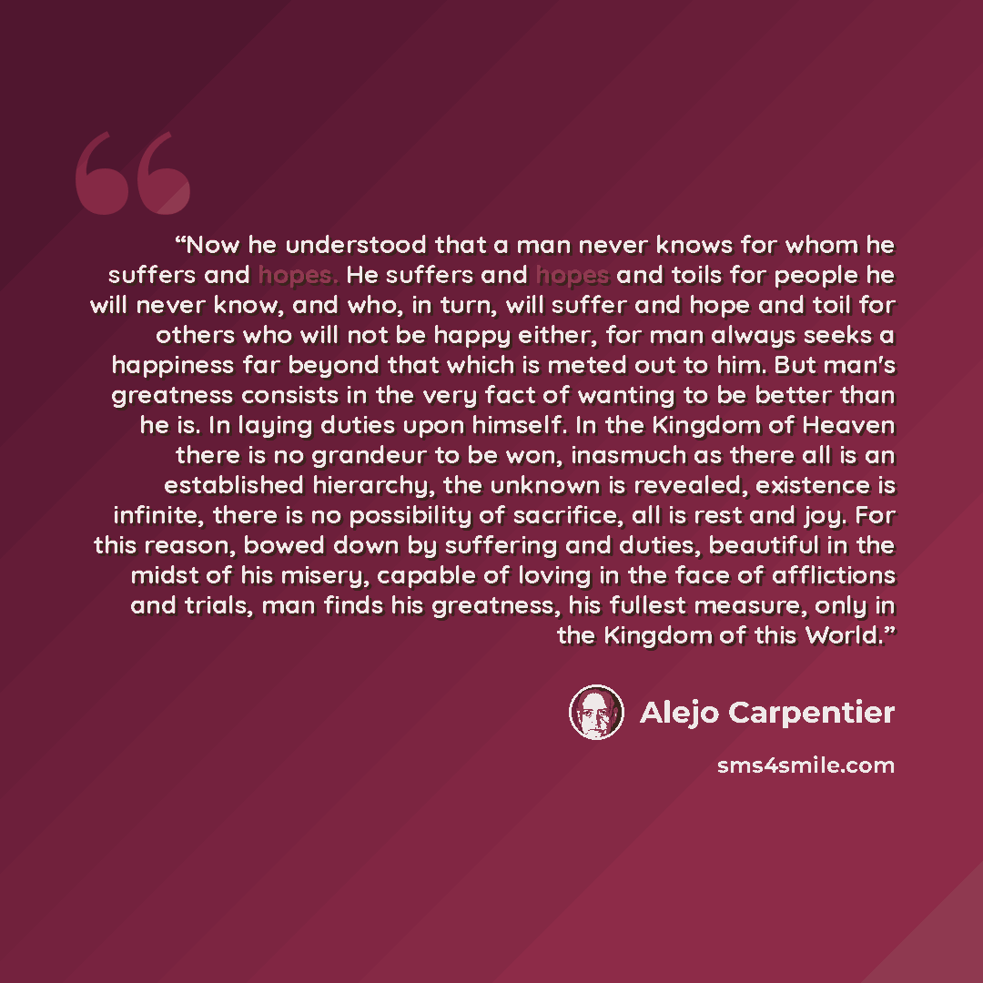 “Now he understood that a man never knows for whom he suffers and hopes. He suffers and hopes and toils for people he will never know, and who, in turn, will suffer and hope and toil for others who will not be happy either, for man always seeks a happiness far beyond that which is meted out to him…” quote by Alejo Carpentier
