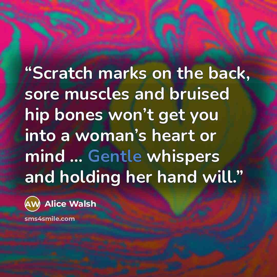 “Scratch marks on the back, sore muscles and bruised hip bones won’t get you into a woman’s heart or mind ... Gentle whispers and holding her hand will.” quote by Alice Walsh
