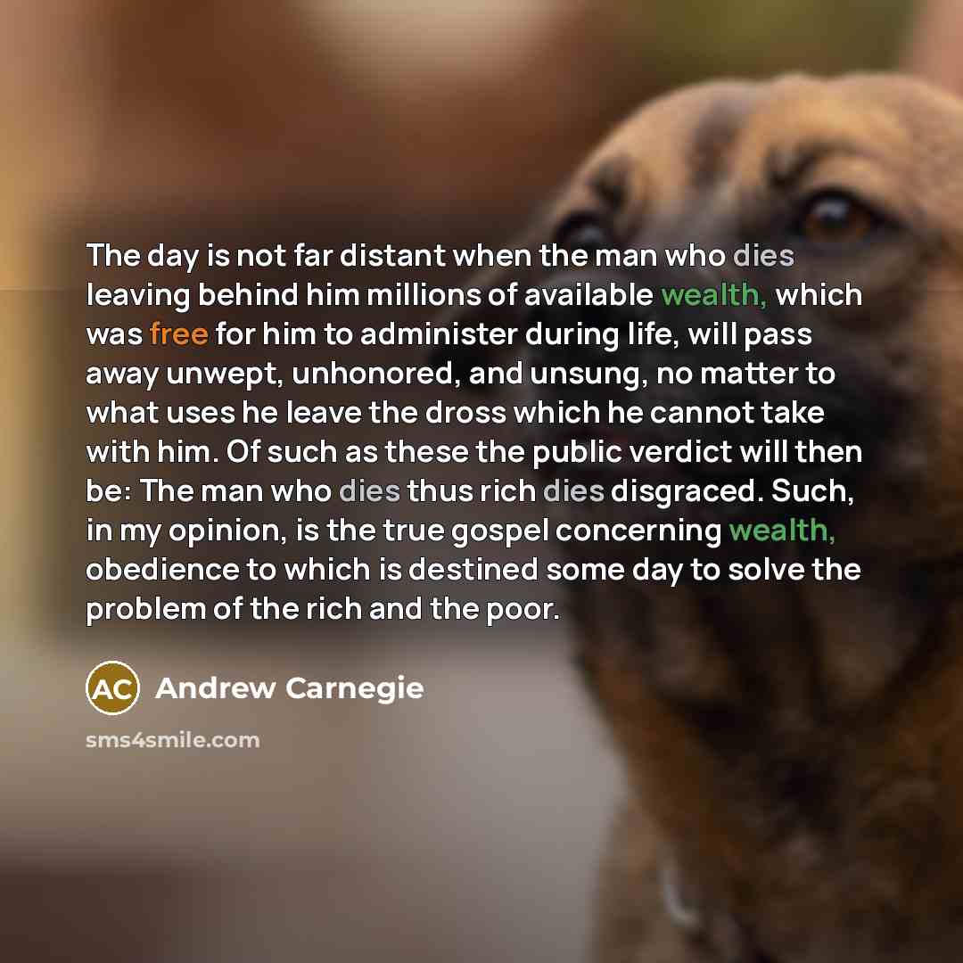 “The day is not far distant when the man who dies leaving behind him millions of available wealth, which was free for him to administer during life, will pass away unwept, unhonored, and unsung, no matter to what uses he leave the dross which he cannot take with him. Of such as these the public…” quote by Andrew Carnegie