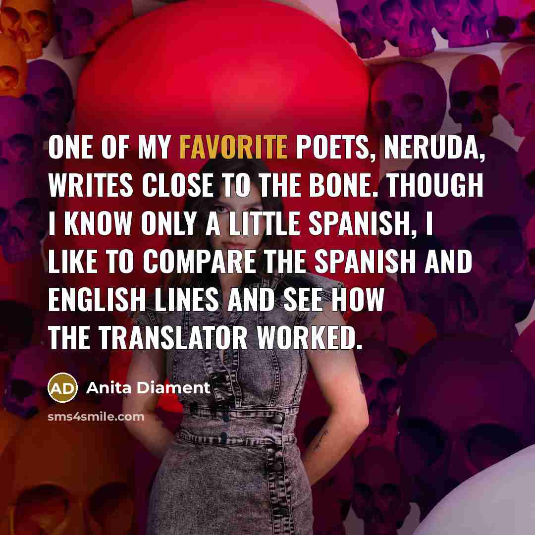 “One of my favorite poets, Neruda, writes close to the bone. Though I know only a little Spanish, I like to compare the Spanish and English lines and see how the translator worked.” quote by Anita Diament