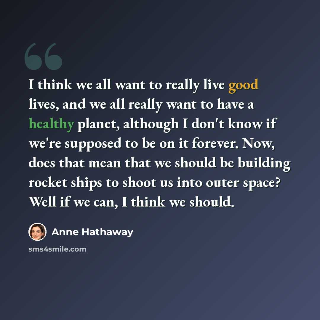 “I think we all want to really live good lives, and we all really want to have a healthy planet, although I don't know if we're supposed to be on it forever. Now, does that mean that we should be building rocket ships to shoot us into outer space? Well if we can, I think we should.” quote by Anne Hathaway