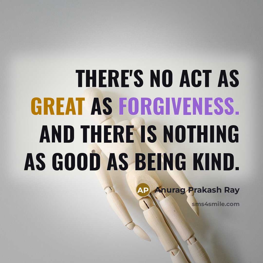 “There's no act as great as forgiveness. And there is nothing as good as being kind.” quote by Anurag Prakash Ray