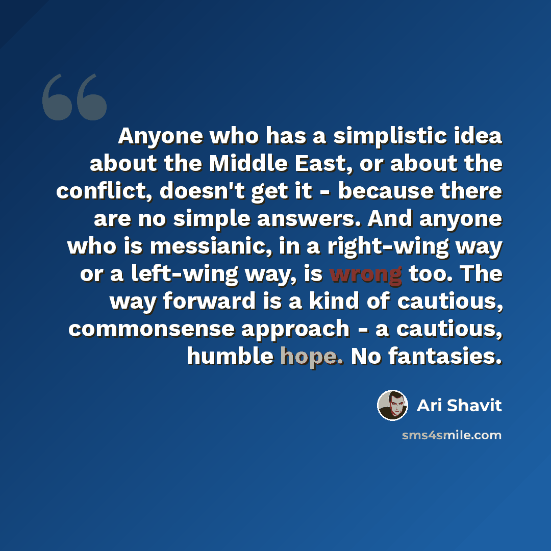 “Anyone who has a simplistic idea about the Middle East, or about the conflict, doesn't get it - because there are no simple answers. And anyone who is messianic, in a right-wing way or a left-wing way, is wrong too. The way forward is a kind of cautious, commonsense approach - a cautious, humble…” quote by Ari Shavit
