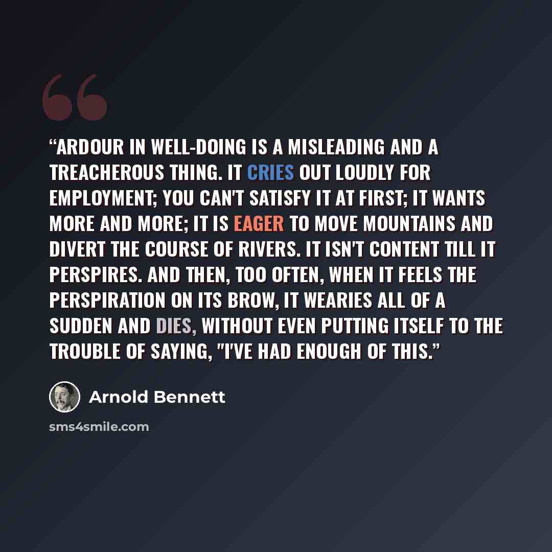 “Ardour in well-doing is a misleading and a treacherous thing. It cries out loudly for employment; you can't satisfy it at first; it wants more and more; it is eager to move mountains and divert the course of rivers. It isn't content till it perspires. And then, too often, when it feels the…” quote by Arnold Bennett