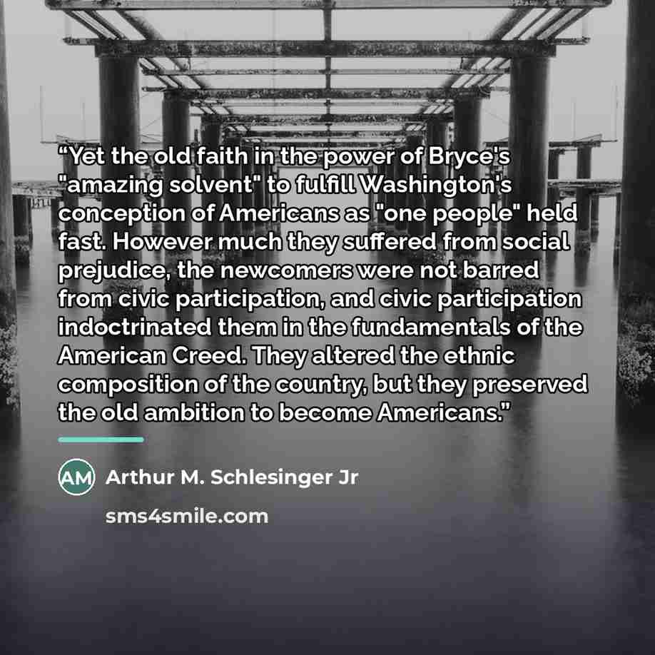 “Yet the old faith in the power of Bryce's "amazing solvent" to fulfill Washington's conception of Americans as "one people" held fast. However much they suffered from social prejudice, the newcomers were not barred from civic participation, and civic participation indoctrinated them in the…” quote by Arthur M. Schlesinger Jr