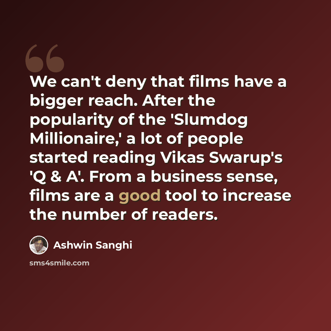 “We can't deny that films have a bigger reach. After the popularity of the 'Slumdog Millionaire,' a lot of people started reading Vikas Swarup's 'Q & A'. From a business sense, films are a good tool to increase the number of readers.” quote by Ashwin Sanghi