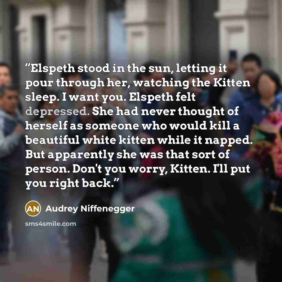“Elspeth stood in the sun, letting it pour through her, watching the Kitten sleep. I want you. Elspeth felt depressed. She had never thought of herself as someone who would kill a beautiful white kitten while it napped. But apparently she was that sort of person. Don't you worry, Kitten. I'll put…” quote by Audrey Niffenegger