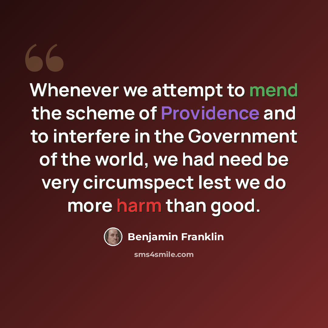“Whenever we attempt to mend the scheme of Providence and to interfere in the Government of the world, we had need be very circumspect lest we do more harm than good.” quote by Benjamin Franklin