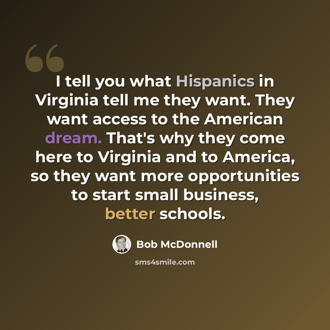 “I tell you what Hispanics in Virginia tell me they want. They want access to the American dream. That's why they come here to Virginia and to America, so they want more opportunities to start small business, better schools.” quote by Bob McDonnell
