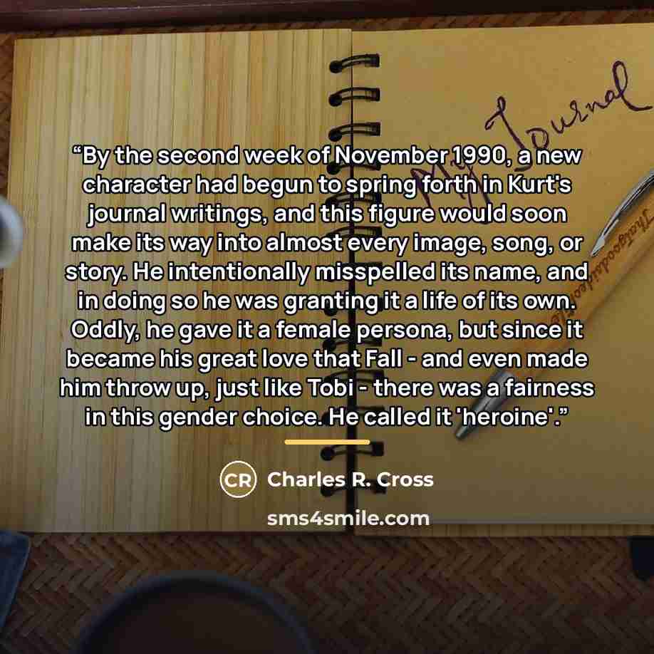 “By the second week of November 1990, a new character had begun to spring forth in Kurt's journal writings, and this figure would soon make its way into almost every image, song, or story. He intentionally misspelled its name, and in doing so he was granting it a life of its own. Oddly, he gave it…” quote by Charles R. Cross